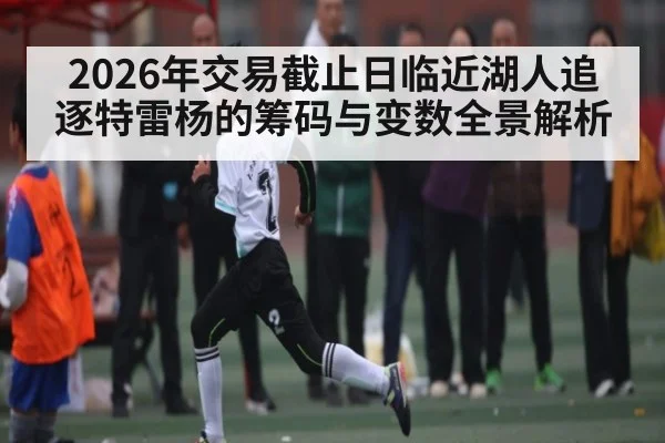 2026年交易截止日临近湖人追逐特雷杨的筹码与变数全景解析