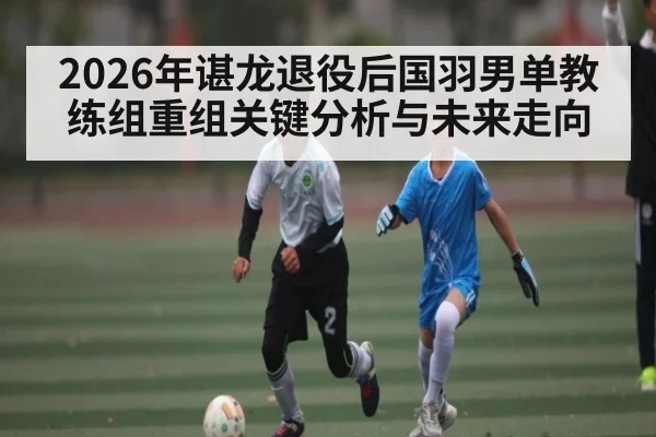 2026年谌龙退役后国羽男单教练组重组关键分析与未来走向