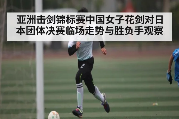 亚洲击剑锦标赛中国女子花剑对日本团体决赛临场走势与胜负手观察